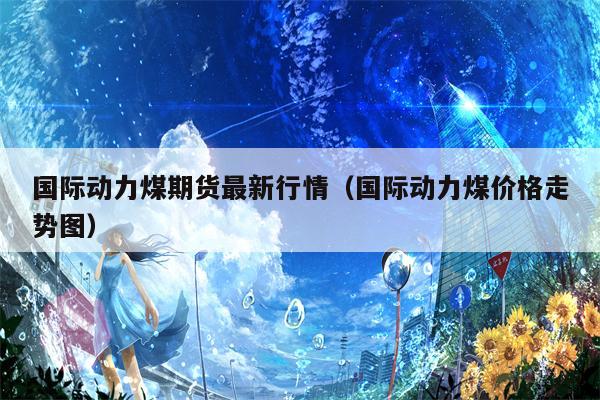 国际动力煤期货最新行情（国际动力煤价格走势图）