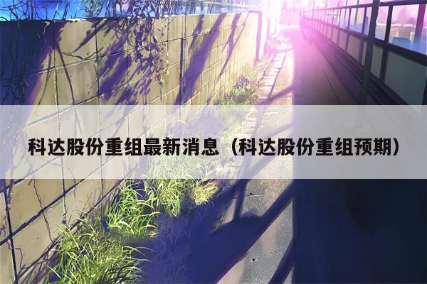 科达股份重组最新消息（科达股份重组预期）