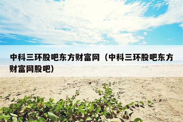 中科三环股吧东方财富网（中科三环股吧东方财富网股吧）