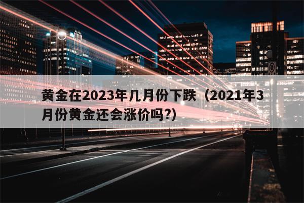 黄金在2023年几月份下跌（2021年3月份黄金还会涨价吗?）