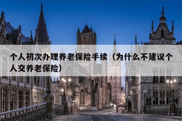 个人初次办理养老保险手续（为什么不建议个人交养老保险）