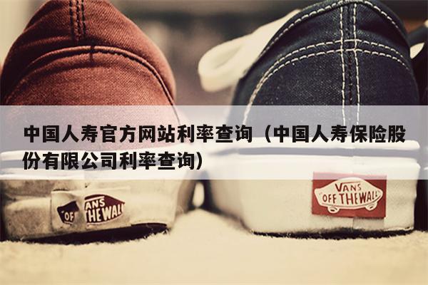中国人寿官方网站利率查询（中国人寿保险股份有限公司利率查询）