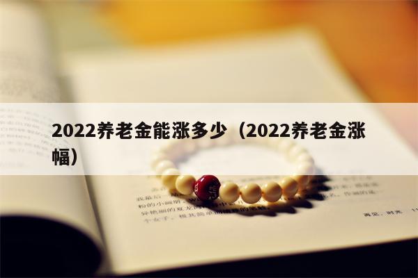 2022养老金能涨多少（2022养老金涨幅）