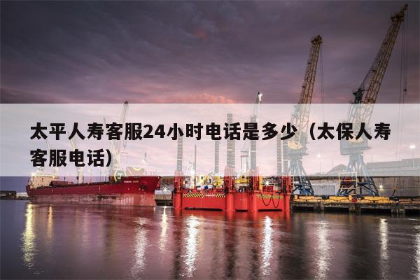太平人寿客服24小时电话是多少（太保人寿客服电话）