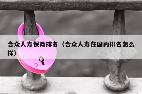 合众人寿保险排名（合众人寿在国内排名怎么样）