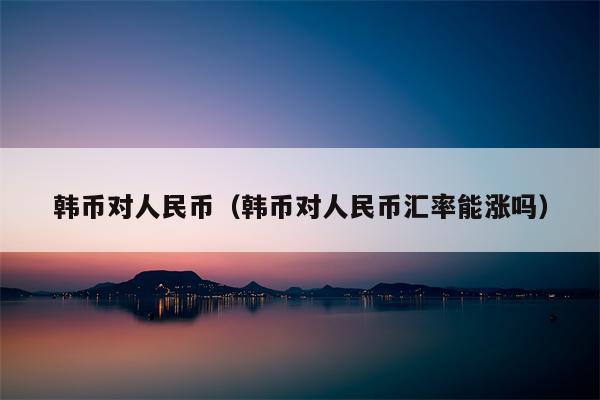 韩币对人民币（韩币对人民币汇率能涨吗）