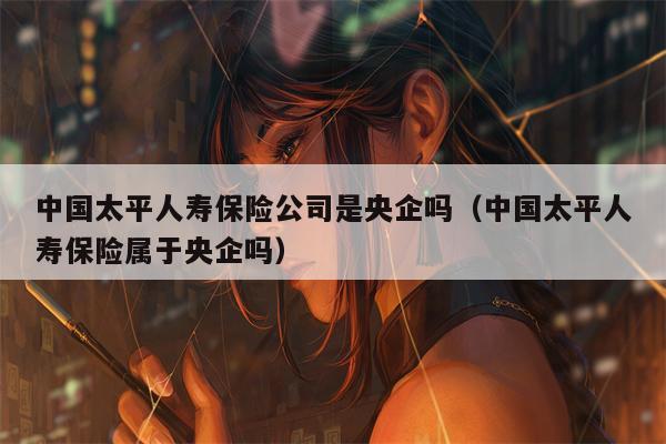 中国太平人寿保险公司是央企吗（中国太平人寿保险属于央企吗）