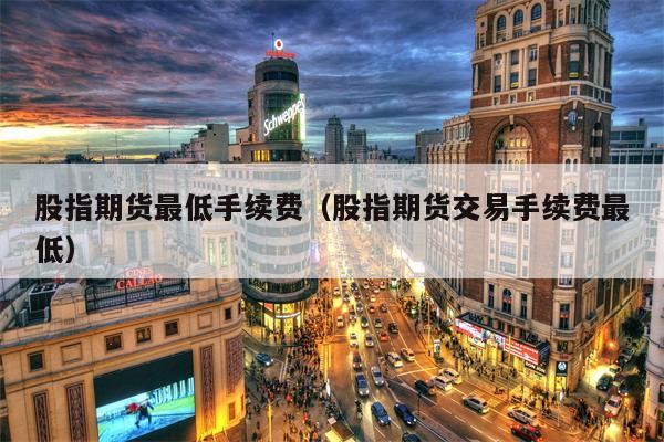 股指期货最低手续费（股指期货交易手续费最低）