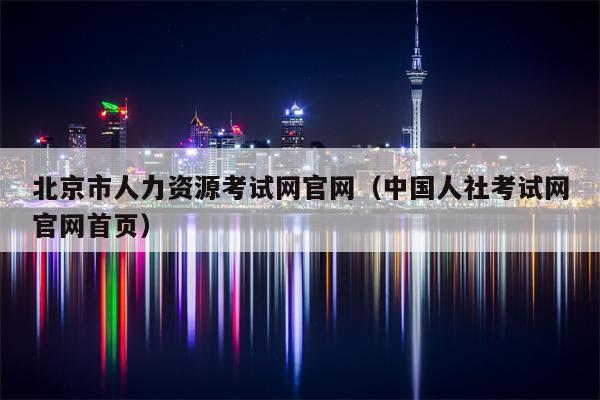 北京市人力资源考试网官网（中国人社考试网官网首页）