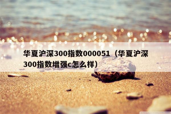 华夏沪深300指数000051（华夏沪深300指数增强c怎么样）