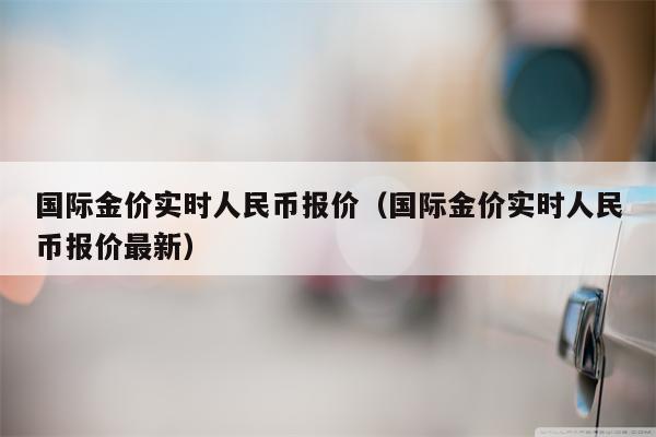 国际金价实时人民币报价（国际金价实时人民币报价最新）