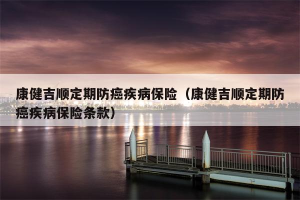康健吉顺定期防癌疾病保险（康健吉顺定期防癌疾病保险条款）