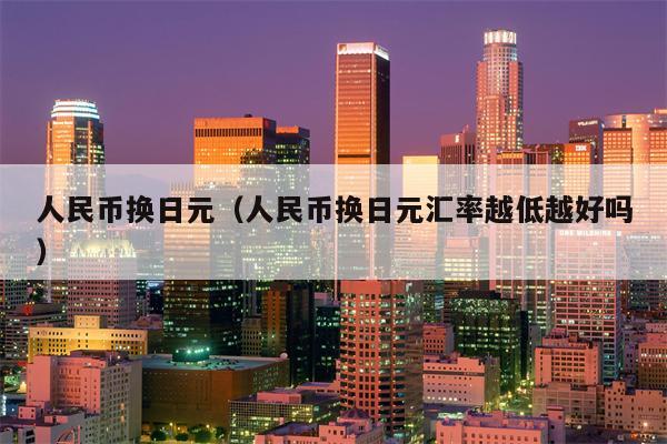 人民币换日元（人民币换日元汇率越低越好吗）