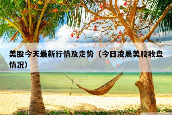 美股今天最新行情及走势（今日凌晨美股收盘情况）