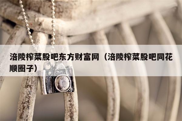 涪陵榨菜股吧东方财富网（涪陵榨菜股吧同花顺圈子）