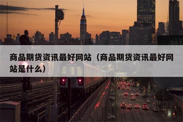 商品期货资讯最好网站（商品期货资讯最好网站是什么）
