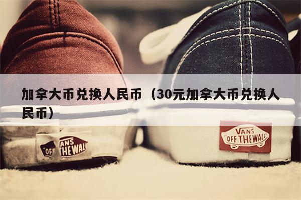 加拿大币兑换人民币（30元加拿大币兑换人民币）