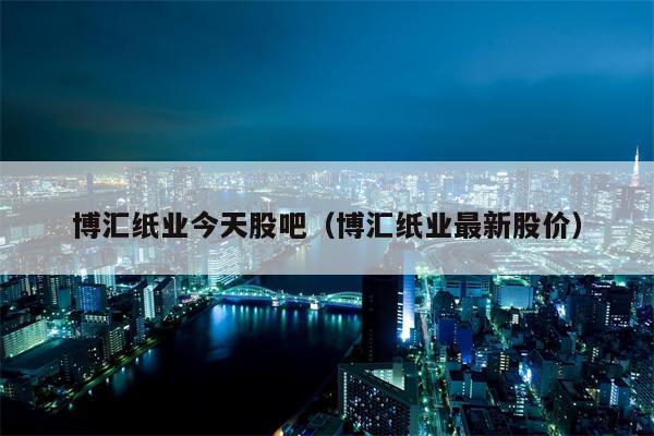 博汇纸业今天股吧（博汇纸业最新股价）
