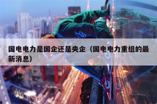 国电电力是国企还是央企（国电电力重组的最新消息）