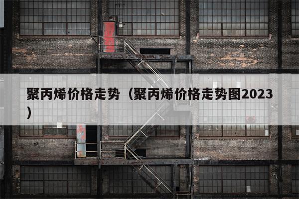 聚丙烯价格走势（聚丙烯价格走势图2023）