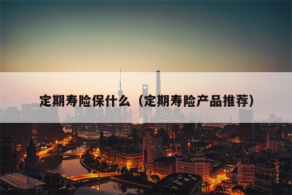 定期寿险保什么（定期寿险产品推荐）