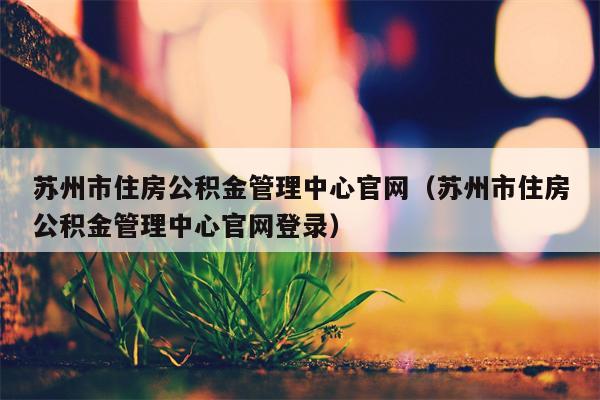 苏州市住房公积金管理中心官网（苏州市住房公积金管理中心官网登录）