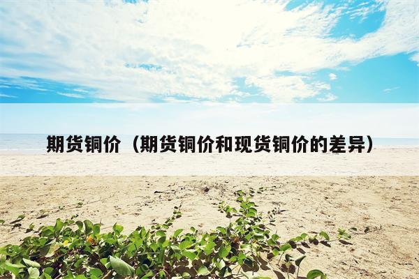 期货铜价（期货铜价和现货铜价的差异）