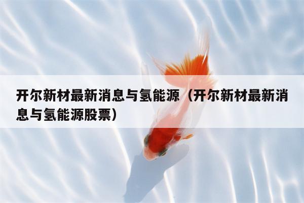 开尔新材最新消息与氢能源（开尔新材最新消息与氢能源股票）