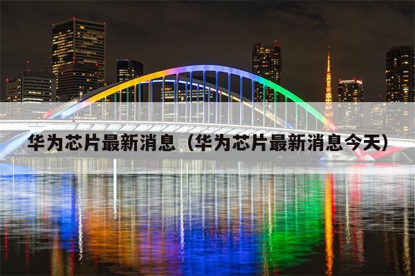 华为芯片最新消息（华为芯片最新消息今天）