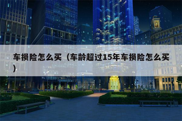 车损险怎么买（车龄超过15年车损险怎么买）