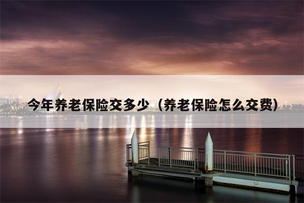 今年养老保险交多少（养老保险怎么交费）