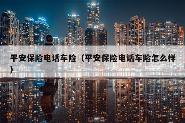 平安保险电话车险（平安保险电话车险怎么样）