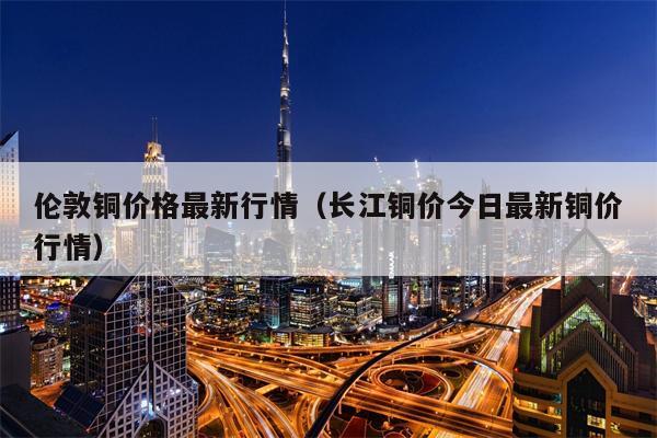 伦敦铜价格最新行情（长江铜价今日最新铜价行情）