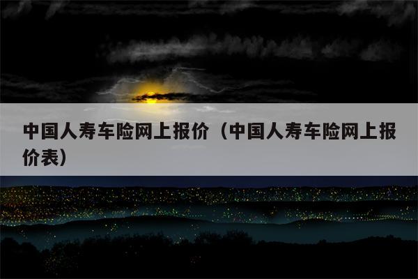 中国人寿车险网上报价（中国人寿车险网上报价表）