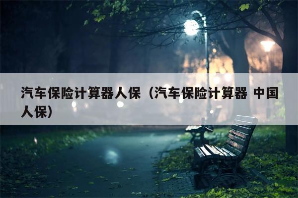 汽车保险计算器人保（汽车保险计算器 中国人保）
