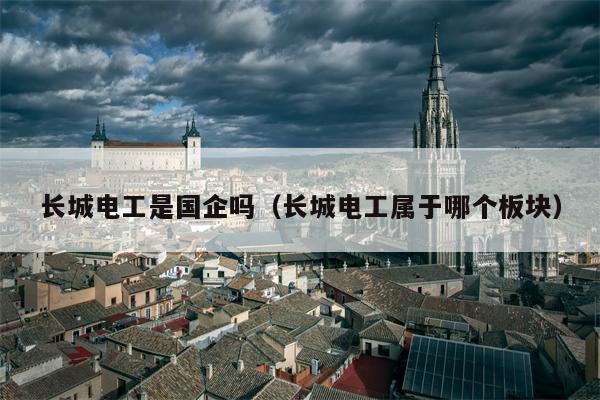 长城电工是国企吗（长城电工属于哪个板块）