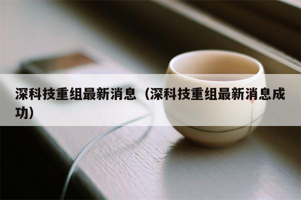 深科技重组最新消息（深科技重组最新消息成功）