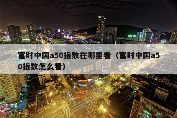 富时中国a50指数在哪里看（富时中国a50指数怎么看）