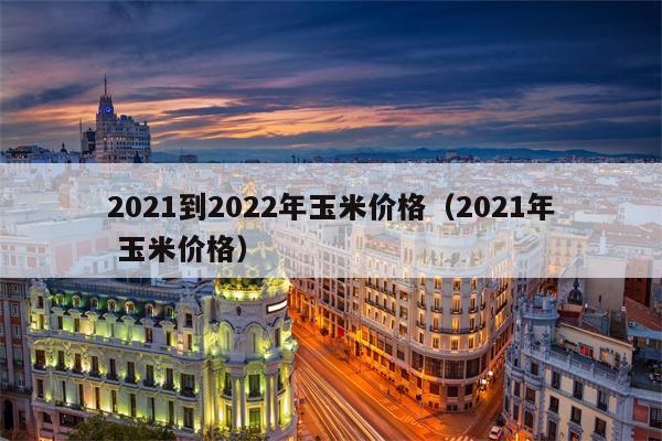 2021到2022年玉米价格（2021年 玉米价格）