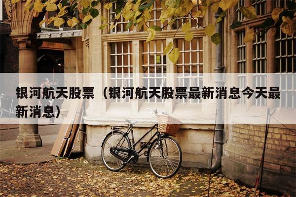 银河航天股票（银河航天股票最新消息今天最新消息）