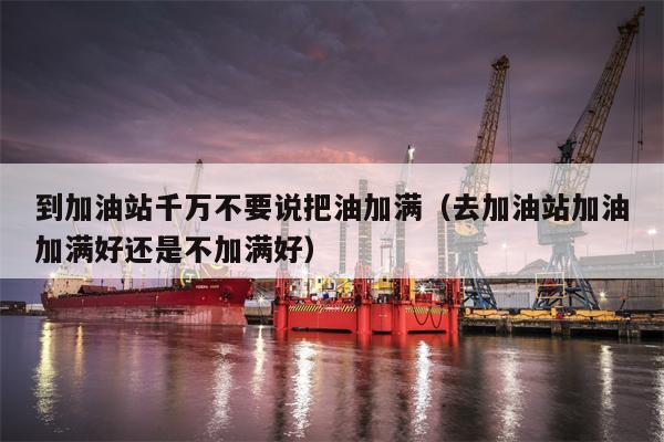 到加油站千万不要说把油加满（去加油站加油加满好还是不加满好）