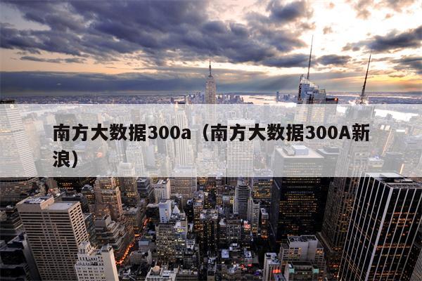 南方大数据300a（南方大数据300A新浪）