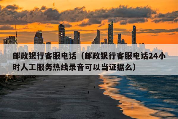 邮政银行客服电话（邮政银行客服电话24小时人工服务热线录音可以当证据么）