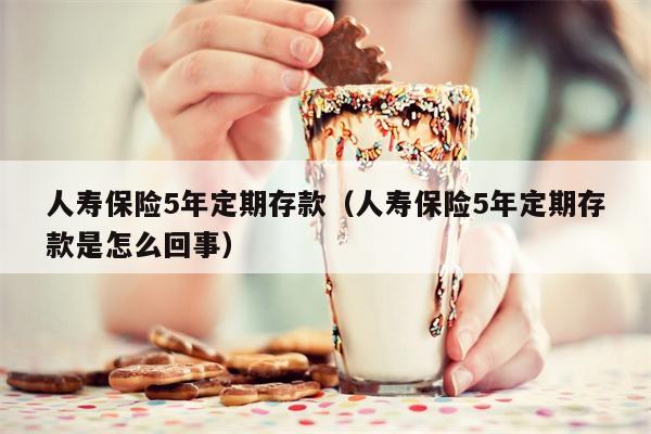 人寿保险5年定期存款（人寿保险5年定期存款是怎么回事）