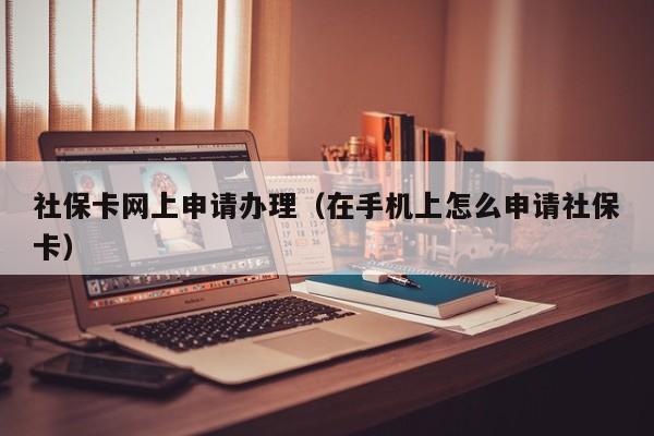 社保卡网上申请办理（在手机上怎么申请社保卡）