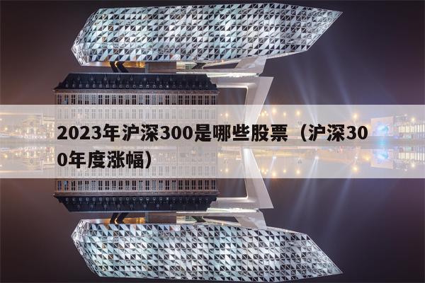 2023年沪深300是哪些股票（沪深300年度涨幅）