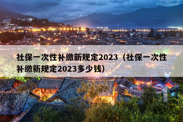 社保一次性补缴新规定2023（社保一次性补缴新规定2023多少钱）