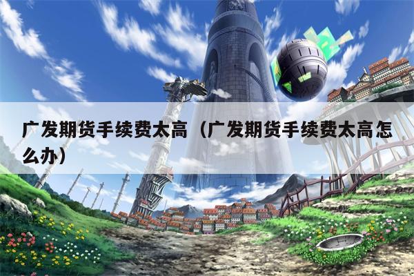 广发期货手续费太高（广发期货手续费太高怎么办）