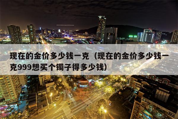 现在的金价多少钱一克（现在的金价多少钱一克999想买个镯子得多少钱）