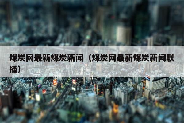 煤炭网最新煤炭新闻（煤炭网最新煤炭新闻联播）